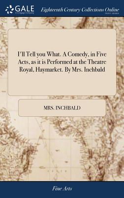 I'll Tell you What. A Comedy, in Five Acts, as it is Performed at the Theatre Royal, Haymarket. By Mrs. Inchbald - Inchbald, Mrs.