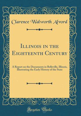 Illinois in the Eighteenth Century: A Report on the Documents in Belleville, Illinois, Illustrating the Early History of the State (Classic Reprint) - Alvord, Clarence Walworth