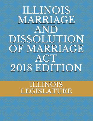 Illinois Marriage and Dissolution of Marriage ACT 2018 Edition - Legislature, Illinois