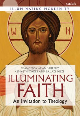 Illuminating Faith: An Invitation to Theology - Murphy, Francesca Aran, Professor, and Mezei, Balzs M., Professor, and Oakes, Kenneth