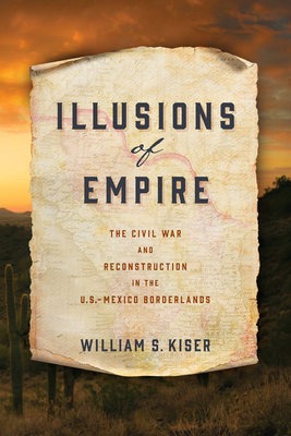 Illusions of Empire: The Civil War and Reconstruction in the U.S.-Mexico Borderlands - Kiser, William S