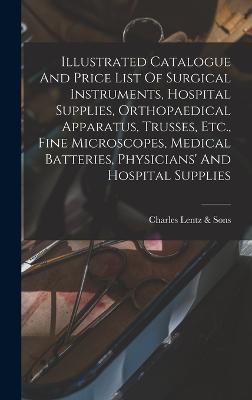 Illustrated Catalogue And Price List Of Surgical Instruments, Hospital Supplies, Orthopaedical Apparatus, Trusses, Etc., Fine Microscopes, Medical Batteries, Physicians' And Hospital Supplies - Charles Lentz & Sons (Philadelphia, P (Creator)