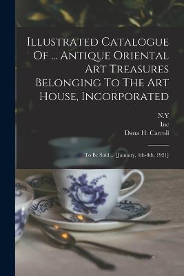 Illustrated Catalogue Of ... Antique Oriental Art Treasures Belonging To The Art House, Incorporated: To Be Sold ... [january, 4th-8th, 1921] - House, Art, and Inc, and N y