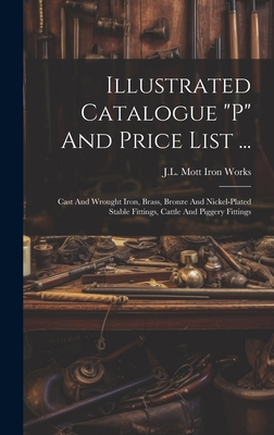 Illustrated Catalogue "p" And Price List ...: Cast And Wrought Iron, Brass, Bronze And Nickel-plated Stable Fittings, Cattle And Piggery Fittings - J L Mott Iron Works (Creator)