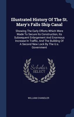 Illustrated History Of The St. Mary's Falls Ship Canal: Showing The Early Efforts Which Were Made To Secure Its Construction, Its Subsequent Enlargement And Enormous Increase In Traffic, And The Building Of A Second New Lock By The U.s. Government - Chandler, William