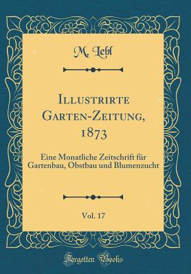 Illustrirte Garten-Zeitung, 1873, Vol. 17: Eine Monatliche Zeitschrift Fur Gartenbau, Obstbau Und Blumenzucht (Classic Reprint) - Lebl, M