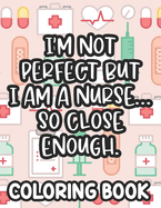 I'm Not Perfect But I Am A Nurse... So Close Enough. Nurse Coloring Book: Funny Nurse-Themed Coloring Pages For Stress-Relief, Humorous Quotes And Relaxing Designs To Color