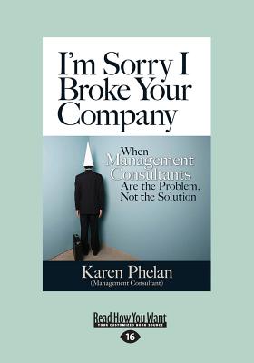 I'm Sorry I Broke Your Company: When Management Consultants are the Problem, Not the Solution - Phelan, Karen