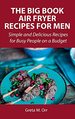 The Big Book Air Fryer Recipes for Men: Simple and Delicious Recipes for Busy People on a Budget