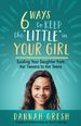 Six Ways to Keep the "Little" in Your Girl: Guiding Your Daughter From Her Tweens to Her Teens