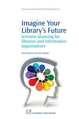 Imagine Your Library's Future: Scenario Planning for Libraries and Information Organisations - O'Connor, Steve, PhD, Ma, BSC, RGN, and Sidorko, Peter