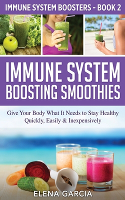 Immune System Boosting Smoothies: Give Your Body What It Needs to Stay Healthy - Quickly, Easily & Inexpensively - Garcia, Elena