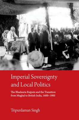 Imperial Sovereignty and Local Politics: The Bhadauria Rajputs and the Transition from Mughal to British India, 1600-1900 - Singh, Tripurdaman