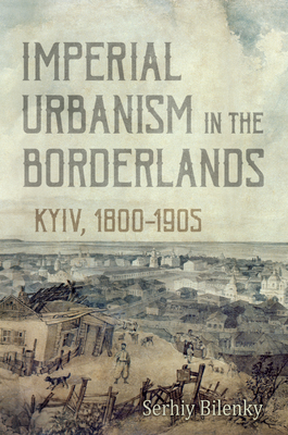 Imperial Urbanism in the Borderlands: Kyiv, 1800-1905 - Bilenky, Serhiy