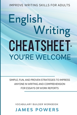 Improve Writing Skills for Adults: ENGLISH WRITING CHEATSHEET, YOU'RE WELCOME - Simple, Fun, and Proven Strategies To Impress Anyone In Writing and Comprehension For Essays or Work Reports (Vocabulary Builder Workbook) - Powers, James