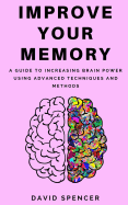 Improve Your Memory: A Guide to Increasing Brain Power Using Advanced Techniques and Methods
