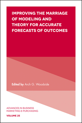 Improving the Marriage of Modeling and Theory for Accurate Forecasts of Outcomes - Woodside, Arch G. (Series edited by)