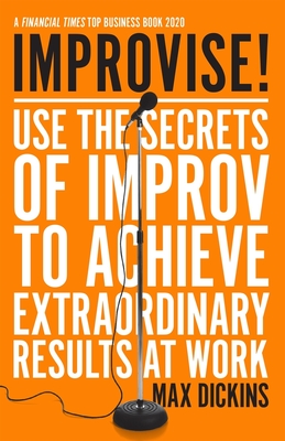 Improvise!: Use the Secrets of Improv to Achieve Extraordinary Results at Work - Dickins, Max