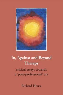 In, Against and Beyond Therapy: Critical Essays Towards a Post-professional Era - House, Richard