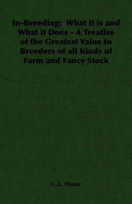 In-Breeding: What it is and What it Does - A Treatise of the Greatest Value to Breeders of all Kinds of Farm and Fancy Stock - House, C a