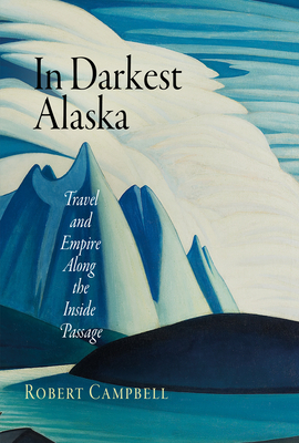 In Darkest Alaska: Travel and Empire Along the Inside Passage - Campbell, Robert