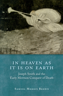 In Heaven as It Is on Earth: Joseph Smith and the Early Mormon Conquest of Death - Brown, Samuel Morris