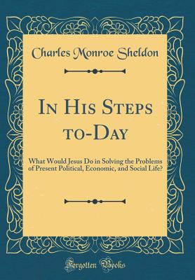 In His Steps To-Day: What Would Jesus Do in Solving the Problems of Present Political, Economic, and Social Life? (Classic Reprint) - Sheldon, Charles Monroe