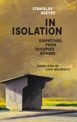In Isolation: Dispatches from Occupied Donbas - Aseyev, Stanislav, and Wolanskyj, Lidia (Translated by)