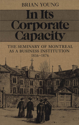 In Its Corporate Capacity: The Seminary of Montreal as a Business Institution, 1816-1876 - Young, Brian J, and Young, Brian