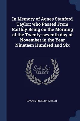 In Memory of Agnes Stanford Taylor; who Passed From Earthly Being on the Morning of the Twenty-seventh day of November in the Year Nineteen Hundred and Six - Taylor, Edward Robeson