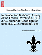 In Palace and Faubourg. a Story of the French Revolution. by C. J. G., Author of "Good Fight of Faith" [I.E. C. J. Freeland], Etc.