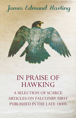 In Praise of Hawking - A Selection of Scarce Articles on Falconry First Published in the Late 1800s - Harting, James Edmund, and Lilford, Thomas Littleton Powys (Contributions by), and Ward, H, Colonel (Contributions by)