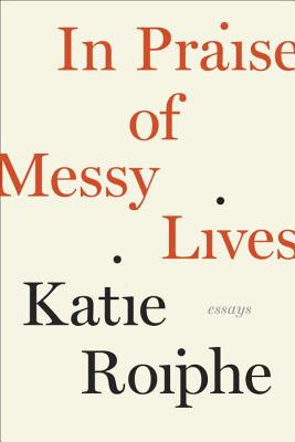 In Praise of Messy Lives: Essays - Roiphe, Katie
