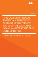 In Re California Indians to Date: An Authorized Account of the Present Status of the California Indians and What Has Been Done Up to 1909 (Classic Reprint)