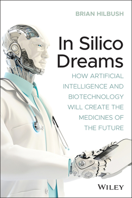 In Silico Dreams: How Artificial Intelligence and Biotechnology Will Create the Medicines of the Future - Hilbush, Brian S