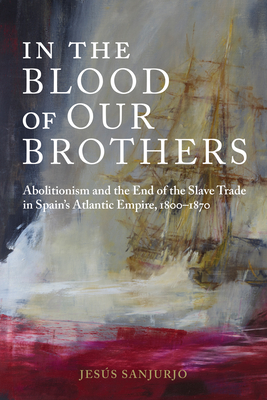 In the Blood of Our Brothers: Abolitionism and the End of the Slave Trade in Spain's Atlantic Empire, 1800-1870 - Sanjurjo, Jess