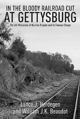 In the Bloody Railroad Cut at Gettysburg: The 6th Wisconsin of the Iron Brigade and Its Famous Charge - Beaudot, William J K, and Herdegen, Lance J