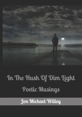 In The Hush Of Dim Light: Poetic Musings - Willey, Jon Michael