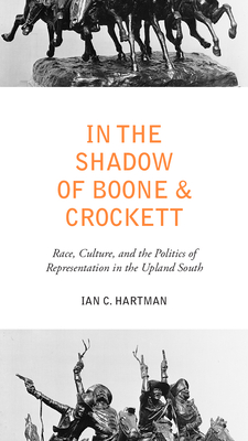 In the Shadow of Boone and Crockett: Race, Culture, and the Politics of Representation in the Upland South - Hartman, Ian C