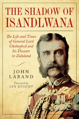 In the Shadow of Isandlwana: The Life and Times of General Lord Chelmsford and his Disaster in Zululand - Laband, John, and Knight, Ian (Foreword by)