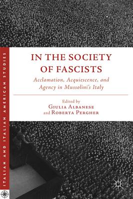 In the Society of Fascists: Acclamation, Acquiescence, and Agency in Mussolini's Italy - Albanese, G (Editor), and Pergher, R (Editor)