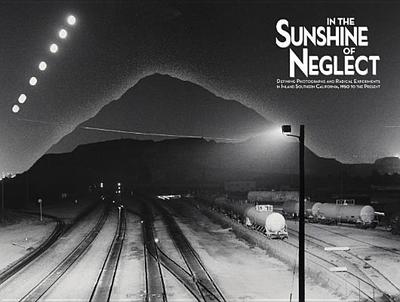 In the Sunshine of Neglect: Defining Photographs and Radical Experiments in Inland Southern California,1950 to the Present - McCulloh, Douglas