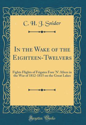 In the Wake of the Eighteen-Twelvers: Fights Flights of Frigates Fore 'N' Afters in the War of 1812-1815 on the Great Lakes (Classic Reprint) - Snider, C. H. J.