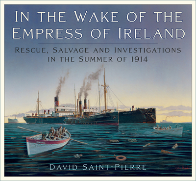 In the Wake of the Empress of Ireland: Rescue, Salvage and Investigations in the Summer of 1914 - Saint-Pierre, David