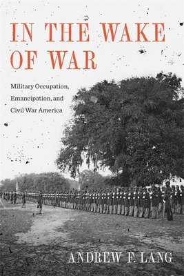 In the Wake of War: Military Occupation, Emancipation, and Civil War America - Lang, Andrew F