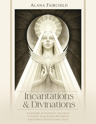 Incantations & Divinations: A Grimoire of Goodness and Grace to Inspire Your Sacred Prophecies and Express Your Esoteric Voice? - Fairchild, Alana, and Bryna, Isabel, and Manton, Jimmy