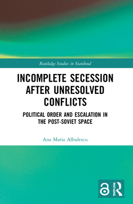 Incomplete Secession after Unresolved Conflicts: Political Order and Escalation in the Post-Soviet Space - Albulescu, Ana Maria