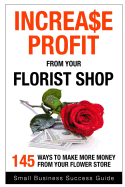 Increase Profit from Your Florist Shop: 145 Easy Ways to Make More Money from Your Flower Shop
