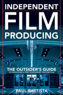 Independent Film Producing: the Outsider's Guide to Producing a First Low Budget Feature Film - Paul Battista