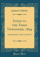 Index to the Times Newspaper, 1894: Spring Quarter, April 1 to June 30 (Classic Reprint)